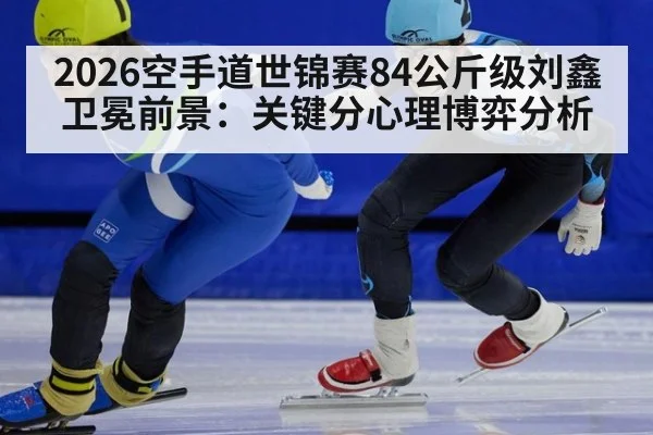2026空手道世锦赛84公斤级刘鑫卫冕前景：关键分心理博弈分析