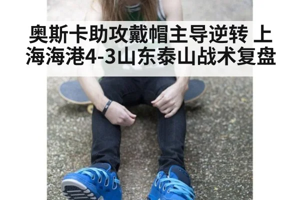 奥斯卡助攻戴帽主导逆转 上海海港4-3山东泰山战术复盘